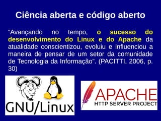 Ciência aberta e código aberto
“Avançando no tempo, o sucesso do
desenvolvimento do Linux e do Apache da
atualidade conscientizou, evoluiu e influenciou a
maneira de pensar de um setor da comunidade
de Tecnologia da Informação”. (PACITTI, 2006, p.
30)
 