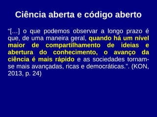 Ciência aberta e código aberto
“[…] o que podemos observar a longo prazo é
que, de uma maneira geral, quando há um nível
maior de compartilhamento de ideias e
abertura do conhecimento, o avanço da
ciência é mais rápido e as sociedades tornam-
se mais avançadas, ricas e democráticas.”. (KON,
2013, p. 24)
 
