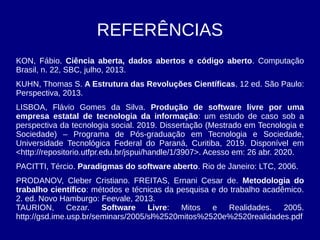 REFERÊNCIAS
KON, Fábio. Ciência aberta, dados abertos e código aberto. Computação
Brasil, n. 22, SBC, julho, 2013.
KUHN, Thomas S. A Estrutura das Revoluções Científicas. 12 ed. São Paulo:
Perspectiva, 2013.
LISBOA, Flávio Gomes da Silva. Produção de software livre por uma
empresa estatal de tecnologia da informação: um estudo de caso sob a
perspectiva da tecnologia social. 2019. Dissertação (Mestrado em Tecnologia e
Sociedade) – Programa de Pós-graduação em Tecnologia e Sociedade,
Universidade Tecnológica Federal do Paraná, Curitiba, 2019. Disponível em
<http://repositorio.utfpr.edu.br/jspui/handle/1/3907>. Acesso em: 26 abr. 2020.
PACITTI, Tércio. Paradigmas do software aberto. Rio de Janeiro: LTC, 2006.
PRODANOV, Cleber Cristiano. FREITAS, Ernani Cesar de. Metodologia do
trabalho científico: métodos e técnicas da pesquisa e do trabalho acadêmico.
2. ed. Novo Hamburgo: Feevale, 2013.
TAURION, Cezar. Software Livre: Mitos e Realidades. 2005.
http://gsd.ime.usp.br/seminars/2005/sl%2520mitos%2520e%2520realidades.pdf
 