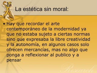 La estética sin moral:
• Hay que recordar el arte
contemporáneo de la modernidad ya
que no estaba sujeto a ciertas normas
sino que expresaba la libre creatividad
y la autonomía, en algunos casos solo
ofrecen mercancías, mas no algo que
ponga a reflexionar al publico y a
pensar
 