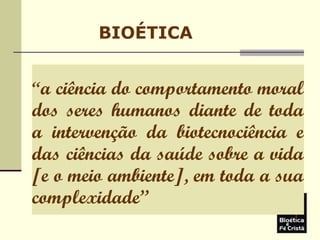 BIOÉTICA
“a ciência do comportamento moral
dos seres humanos diante de toda
a intervenção da biotecnociência e
das ciências da saúde sobre a vida
[e o meio ambiente], em toda a sua
complexidade”
 