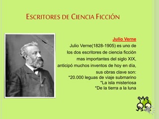 ESCRITORES DE CIENCIA FICCIÓN
Julio Verne
Julio Verne(1828-1905) es uno de
los dos escritores de ciencia ficción
mas importantes del siglo XIX,
anticipó muchos inventos de hoy en día,
sus obras clave son:
*20.000 leguas de viaje submarino
*La isla misteriosa
*De la tierra a la luna
3
 
