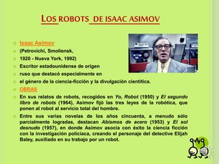 LOS ROBOTS DE ISAAC ASIMOV
 Isaac Asimov
 (Petrovichi, Smoliensk,
 1920 - Nueva York, 1992)
 Escritor estadounidense de origen
 ruso que destacó especialmente en
 el género de la ciencia-ficción y la divulgación cientítica.
 OBRAS
 En sus relatos de robots, recogidos en Yo, Robot (1950) y El segundo
libro de robots (1964), Asimov fijó las tres leyes de la robótica, que
ponen al robot al servicio total del hombre.
 Entre sus varias novelas de los años cincuenta, a menudo sólo
parcialmente logradas, destacan Abismos de acero (1953) y El sol
desnudo (1957), en donde Asimov asocia con éxito la ciencia ficción
con la investigación policíaca, creando el personaje del detective Elijah
Baley, auxiliado en su trabajo por un robot.
 