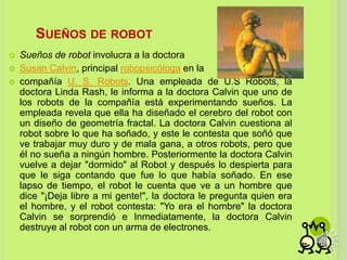 SUEÑOS DE ROBOT
 Sueños de robot involucra a la doctora
 Susan Calvin, principal robopsicóloga en la
 compañía U. S. Robots. Una empleada de U.S Robots, la
doctora Linda Rash, le informa a la doctora Calvin que uno de
los robots de la compañía está experimentando sueños. La
empleada revela que ella ha diseñado el cerebro del robot con
un diseño de geometría fractal. La doctora Calvin cuestiona al
robot sobre lo que ha soñado, y este le contesta que soñó que
ve trabajar muy duro y de mala gana, a otros robots, pero que
él no sueña a ningún hombre. Posteriormente la doctora Calvin
vuelve a dejar "dormido" al Robot y después lo despierta para
que le siga contando que fue lo que había soñado. En ese
lapso de tiempo, el robot le cuenta que ve a un hombre que
dice "¡Deja libre a mi gente!", la doctora le pregunta quien era
el hombre, y el robot contesta: "Yo era el hombre" la doctora
Calvin se sorprendió e Inmediatamente, la doctora Calvin
destruye al robot con un arma de electrones.
 