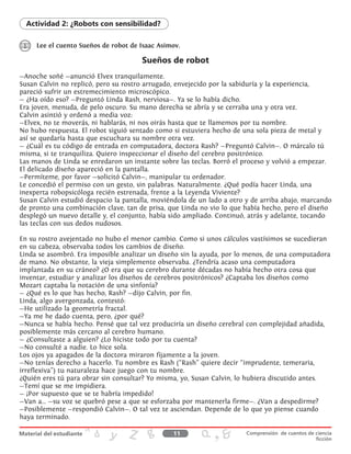 Lee el cuento Sueños de robot de Isaac Asimov.
Actividad 2: ¿Robots con sensibilidad?
Sueños de robot
—Anoche soñé —anunció Elvex tranquilamente.
Susan Calvin no replicó, pero su rostro arrugado, envejecido por la sabiduría y la experiencia,
pareció sufrir un estremecimiento microscópico.
— ¿Ha oído eso? —Preguntó Linda Rash, nerviosa—. Ya se lo había dicho.
Era joven, menuda, de pelo oscuro. Su mano derecha se abría y se cerraba una y otra vez.
Calvin asintió y ordenó a media voz:
—Elvex, no te moverás, ni hablarás, ni nos oirás hasta que te llamemos por tu nombre.
No hubo respuesta. El robot siguió sentado como si estuviera hecho de una sola pieza de metal y
así se quedaría hasta que escuchara su nombre otra vez.
— ¿Cuál es tu código de entrada en computadora, doctora Rash? —Preguntó Calvin—. O márcalo tú
misma, si te tranquiliza. Quiero inspeccionar el diseño del cerebro positrónico.
Las manos de Linda se enredaron un instante sobre las teclas. Borró el proceso y volvió a empezar.
El delicado diseño apareció en la pantalla.
—Permíteme, por favor —solicitó Calvin—, manipular tu ordenador.
Le concedió el permiso con un gesto, sin palabras. Naturalmente. ¿Qué podía hacer Linda, una
inexperta robopsicóloga recién estrenada, frente a la Leyenda Viviente?
Susan Calvin estudió despacio la pantalla, moviéndola de un lado a otro y de arriba abajo, marcando
de pronto una combinación clave, tan de prisa, que Linda no vio lo que había hecho, pero el diseño
desplegó un nuevo detalle y, el conjunto, había sido ampliado. Continuó, atrás y adelante, tocando
las teclas con sus dedos nudosos.
En su rostro avejentado no hubo el menor cambio. Como si unos cálculos vastísimos se sucedieran
en su cabeza, observaba todos los cambios de diseño.
Linda se asombró. Era imposible analizar un diseño sin la ayuda, por lo menos, de una computadora
de mano. No obstante, la vieja simplemente observaba. ¿Tendría acaso una computadora
implantada en su cráneo? ¿O era que su cerebro durante décadas no había hecho otra cosa que
inventar, estudiar y analizar los diseños de cerebros positrónicos? ¿Captaba los diseños como
Mozart captaba la notación de una sinfonía?
— ¿Qué es lo que has hecho, Rash? —dijo Calvin, por fin.
Linda, algo avergonzada, contestó:
—He utilizado la geometría fractal.
—Ya me he dado cuenta, pero, ¿por qué?
—Nunca se había hecho. Pensé que tal vez produciría un diseño cerebral con complejidad añadida,
posiblemente más cercano al cerebro humano.
— ¿Consultaste a alguien? ¿Lo hiciste todo por tu cuenta?
—No consulté a nadie. Lo hice sola.
Los ojos ya apagados de la doctora miraron fijamente a la joven.
—No tenías derecho a hacerlo. Tu nombre es Rash (“Rash” quiere decir “imprudente, temeraria,
irreflexiva”) tu naturaleza hace juego con tu nombre.
¿Quién eres tú para obrar sin consultar? Yo misma, yo, Susan Calvin, lo hubiera discutido antes.
—Temí que se me impidiera.
— ¡Por supuesto que se te habría impedido!
—Van a... —su voz se quebró pese a que se esforzaba por mantenerla firme—. ¿Van a despedirme?
—Posiblemente —respondió Calvin—. O tal vez te asciendan. Depende de lo que yo piense cuando
haya terminado.
11 Comprensión de cuentos de ciencia
ficción
 