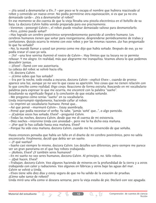 — ¿Va usted a desmantelar a Elv...? —por poco se le escapa el nombre que hubiera reactivado al
robot y cometido un nuevo error. No podía permitirse otra equivocación, si es que ya no era
demasiado tarde—. ¿Va a desmantelar al robot?
En ese momento se dio cuenta de que la vieja llevaba una pistola electrónica en el bolsillo de su
bata. La doctora Calvin había venido preparada para eso precisamente.
—Veremos —postergó Calvin—, el robot puede resultar demasiado valioso para desmantelarlo.
—Pero, ¿cómo puede soñar?
—Has logrado un cerebro positrónico sorprendentemente parecido al cerebro humano. Los
cerebros humanos tienen que soñar para reorganizarse, desprenderse periódicamente de trabas y
confusiones. Quizás ocurra lo mismo con este robot y por las mismas razones. ¿Le has preguntado
lo que ha soñado?
—No, la mandé llamar a usted tan pronto como me dijo que había soñado. Después de eso, ya no
podía tratar el caso yo sola.
— ¡Yo! —una leve sonrisa iluminó el rostro de Calvin—. Hay límites que tu locura no te permite
rebasar. Y me alegro. En realidad, más que alegrarme me tranquiliza. Veamos ahora lo que podemos
descubrir juntas.
— ¡Elvex! —llamó con voz autoritaria.
La cabeza del robot se volvió hacia ella.
—Sí, doctora Calvin.
— ¿Cómo sabes que has soñado?
— Era por la noche, todo estaba a oscuras, doctora Calvin —explicó Elvex—, cuando de pronto
aparece una luz, aunque yo no veo lo que causa su aparición. Veo cosas que no tienen relación con
lo que concibo como realidad. Oigo cosas. Reacciono de forma extraña. Buscando en mi vocabulario
palabras para expresar lo que me ocurría, me encontré con la palabra “sueño”.
Estudiando su significado llegué a la conclusión de que estaba soñando.
—Me pregunto cómo tenías “sueño” en tu vocabulario.
Linda interrumpió rápidamente, haciendo callar al robot:
—Le imprimí un vocabulario humano. Pensé que...
—Así que pensó —murmuró Calvin—. Estoy asombrada.
—Pensé que podía necesitar el verbo. Ya sabe, “jamás ‘soñé’ que...”, o algo parecido.
— ¿Cuántas veces has soñado, Elvex? —preguntó Calvin.
—Todas las noches, doctora Calvin, desde que me di cuenta de mi existencia.
—Diez noches —intervino Linda con ansiedad—, pero me lo ha dicho esta mañana.
— ¿Por qué lo has callado hasta esta mañana, Elvex?
—Porque ha sido esta mañana, doctora Calvin, cuando me he convencido de que soñaba.
Hasta entonces pensaba que había un fallo en el diseño de mi cerebro positrónico, pero no sabía
encontrarlo. Finalmente, decidí que debía ser un sueño.
— ¿Y qué sueñas?
—Sueño casi siempre lo mismo, doctora Calvin. Los detalles son diferentes, pero siempre me parece
ver un gran panorama en el que hay robots trabajando.
— ¿Robots, Elvex? ¿Y también seres humanos?
—En mi sueño no veo seres humanos, doctora Calvin. Al principio, no. Sólo robots.
— ¿Qué hacen, Elvex?
—Trabajan, doctora Calvin. Veo algunos haciendo de mineros en la profundidad de la tierra y a otros
trabajando con calor y radiaciones. Veo algunos en fábricas y otros bajo las aguas del mar.
Calvin se volvió a Linda.
—Elvex tiene sólo diez días y estoy segura de que no ha salido de la estación de pruebas.
¿Cómo sabe tanto de robots?
Linda miró una silla como si deseara sentarse, pero la vieja estaba de pie. Declaró con voz apagada:
12 Comprensión de cuentos de ciencia
ficción
 