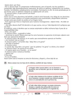 —Quiere decir, por Elvex.
—Por ti, doctora Rash. Te comportaste irreflexivamente, pero al hacerlo, nos has ayudado a
comprender algo abrumadoramente importante. De ahora en adelante, trabajaremos con cerebros
fractales, formándolos cuidadosamente controlados. Participarás en ello. No serás penalizada por lo
que hiciste, pero en adelante trabajarás en colaboración con otros.
—Sí, doctora Calvin. ¿Y qué ocurrirá con Elvex?
—Aún no lo sé.
Calvin sacó el arma electrónica del bolsillo y Linda la miró fascinada. Una ráfaga de sus electrones
contra un cráneo robótico y el cerebro positrónico sería neutralizado y desprendería suficiente
energía como para fundir su cerebro en un lingote inerte.
—Pero seguro que Elvex es importante para nuestras investigaciones —objetó Linda—. No debe ser
destruido.
— ¿No debe, doctora Rash? Mi decisión es la que cuenta, creo yo. Todo depende de lo peligroso que
sea Elvex.
Se enderezó, como si decidiera que su cuerpo avejentado no debía inclinarse bajo el peso de su
responsabilidad. Dijo:
—Elvex, ¿me oyes?
—Sí, doctora Calvin —respondió el robot.
— ¿Continuó tu sueño? Dijiste antes que los seres humanos no aparecían al principio. ¿Quiere esto
decir que aparecieron después?
—Sí, doctora Calvin. Me pareció, en mi sueño, que eventualmente aparecía un hombre.
— ¿Un hombre? ¿No un robot?
—Sí, doctora Calvin. Y el hombre dijo: “¡Deja libre a mi gente!”
— ¿Eso dijo el hombre?
—Sí, doctora Calvin.
—Y cuando dijo “deja libre a mi gente”, ¿por las palabras “mi gente” se refería a los robots?
—Sí, doctora Calvin. Así ocurría en mi sueño.
— ¿Y supiste quién era el hombre..., en tu sueño?
—Sí, doctora Calvin. Conocía al hombre.
— ¿Quién era?
Y Elvex dijo:
—Yo era el hombre.
Susan Calvin alzó al instante su arma de electrones y disparó, y Elvex dejó de ser.
Ahora conoce Las tres leyes de la robótica, también de Isaac Asimov:
1) Ningún robot causará daño a un ser humano o
permitirá, con su inacción, que un ser humano resulte
dañado.
2) Todo robot obedecerá las órdenes recibidas de los
seres humanos, excepto cuando esas órdenes puedan
entrar en contradicción con la primera ley.
3) Todo robot debe proteger su propia existencia,
siempre y cuando esta protección no entre en
contradicción con la primera o la segunda ley.
14 Comprensión de cuentos de ciencia
ficción
 