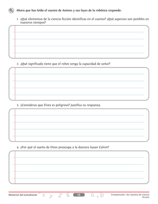 Ahora que has leído el cuento de Asimov y sus leyes de la robótica responde:
1.	 ¿Qué elementos de la ciencia ficción identificas en el cuento? ¿Qué aspectos son posibles en
nuestros tiempos?
2.	 ¿Qué significado tiene que el robot tenga la capacidad de soñar?
3.	 ¿Consideras que Elvex es peligroso? Justifica tu respuesta.
4.	 ¿Por qué el sueño de Elvex preocupa a la doctora Susan Calvin?
15 Comprensión de cuentos de ciencia
ficción
 
