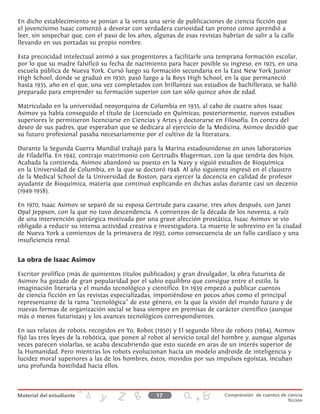 En dicho establecimiento se ponían a la venta una serie de publicaciones de ciencia ficción que
el jovencísimo Isaac comenzó a devorar con verdadera curiosidad tan pronto como aprendió a
leer, sin sospechar que, con el paso de los años, algunas de esas revistas habrían de salir a la calle
llevando en sus portadas su propio nombre.
Esta precocidad intelectual animó a sus progenitores a facilitarle una temprana formación escolar,
por lo que su madre falsificó su fecha de nacimiento para hacer posible su ingreso, en 1925, en una
escuela pública de Nueva York. Cursó luego su formación secundaria en la East New York Junior
High School, donde se graduó en 1930; pasó luego a la Boys High School, en la que permaneció
hasta 1935, año en el que, una vez completados con brillantez sus estudios de bachillerato, se halló
preparado para emprender su formación superior con tan sólo quince años de edad.
Matriculado en la universidad neoyorquina de Columbia en 1935, al cabo de cuatro años Isaac
Asimov ya había conseguido el título de Licenciado en Químicas; posteriormente, nuevos estudios
superiores le permitieron licenciarse en Ciencias y Artes y doctorarse en Filosofía. En contra del
deseo de sus padres, que esperaban que se dedicara al ejercicio de la Medicina, Asimov decidió que
su futuro profesional pasaba necesariamente por el cultivo de la literatura.
Durante la Segunda Guerra Mundial trabajó para la Marina estadounidense en unos laboratorios
de Filadelfia. En 1942, contrajo matrimonio con Gertrudis Blugerman, con la que tendría dos hijos.
Acabada la contienda, Asimov abandonó su puesto en la Navy y siguió estudios de Bioquímica
en la Universidad de Columbia, en la que se doctoró 1948. Al año siguiente ingresó en el claustro
de la Medical School de la Universidad de Boston, para ejercer la docencia en calidad de profesor
ayudante de Bioquímica, materia que continuó explicando en dichas aulas durante casi un decenio
(1949-1958).
En 1970, Isaac Asimov se separó de su esposa Gertrude para casarse, tres años después, con Janet
Opal Jeppson, con la que no tuvo descendencia. A comienzos de la década de los noventa, a raíz
de una intervención quirúrgica motivada por una grave afección prostática, Isaac Asimov se vio
obligado a reducir su intensa actividad creativa e investigadora. La muerte le sobrevino en la ciudad
de Nueva York a comienzos de la primavera de 1992, como consecuencia de un fallo cardíaco y una
insuficiencia renal.
La obra de Isaac Asimov
Escritor prolífico (más de quinientos títulos publicados) y gran divulgador, la obra futurista de
Asimov ha gozado de gran popularidad por el sabio equilibro que consigue entre el estilo, la
imaginación literaria y el mundo tecnológico y científico. En 1939 empezó a publicar cuentos
de ciencia ficción en las revistas especializadas, imponiéndose en pocos años como el principal
representante de la rama “tecnológica” de este género, en la que la visión del mundo futuro y de
nuevas formas de organización social se basa siempre en premisas de carácter científico (aunque
más o menos futuristas) y los avances tecnológicos correspondientes.
En sus relatos de robots, recogidos en Yo, Robot (1950) y El segundo libro de robots (1964), Asimov
fijó las tres leyes de la robótica, que ponen al robot al servicio total del hombre y, aunque algunas
veces parecen violarlas, se acaba descubriendo que esto sucede en aras de un interés superior de
la Humanidad. Pero mientras los robots evolucionan hacia un modelo androide de inteligencia y
lucidez moral superiores a las de los hombres, éstos, movidos por sus impulsos egoístas, incuban
una profunda hostilidad hacia ellos.
17 Comprensión de cuentos de ciencia
ficción
 