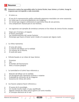 Demuestra cuánto has aprendido sobre la ciencia ficción, Isaac Asimov y el cómic. Escoge la
respuesta que corresponde a cada enunciado.
1.	 	El cómic es:
a.	 El arte de la representación gráfica utilizando pigmentos mezclados con otras sustancias.
b.	 Un relato que se arma principalmente con imágenes.
c.	 Un retrato que exagera o distorsiona la apariencia física de una persona.
d.	 Una composición musical para la voz humana.
2.	 	Los siguientes son ejemplos de temáticas comunes en los relatos de ciencia ficción, excepto:
a.	 Viajes por el tiempo y el espacio
b.	 El futuro anticipado
c.	 Las transformaciones del cuerpo humano
d.	 Personajes que hacen al lector sentir miedo o le asustan por alguna razón.
3.	 La viñeta representa:
a.	 El tema del cómic.
b.	 La relación del dibujo con la realidad.
c.	 Un instante de la historia.
d.	 El estilo del autor.
4.	 Película basada en un relato de Isaac Asimov
a.	Prometeo
b.	 Her
c.	 El hombre del bicentenario
d.	 Alien, el octavo pasajero
5.	 La iconicidad en el cómic hace referencia a:
a.	 Relación del dibujo con la realidad
b.	 Un pictograma que representa archivos o carpetas
c.	 Propiedad de entretener de las imágenes
d.	 Secuencia de viñetas del cómic
6.	 Los futuros utópicos hacen referencia a:
a.	 El avance de la tecnología.
b.	 Un mundo mucho mejor, en paz, equilibrado.
c.	 Algunas visiones de cómo sería la guerra con otros mundos.
d.	 El concepto abstracto de lo real.
21 Comprensión de cuentos de ciencia
ficción
 