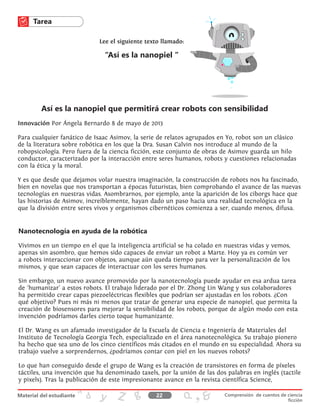 Innovación Por Ángela Bernardo 8 de mayo de 2013
Para cualquier fanático de Isaac Asimov, la serie de relatos agrupados en Yo, robot son un clásico
de la literatura sobre robótica en los que la Dra. Susan Calvin nos introduce al mundo de la
robopsicología. Pero fuera de la ciencia ficción, este conjunto de obras de Asimov guarda un hilo
conductor, caracterizado por la interacción entre seres humanos, robots y cuestiones relacionadas
con la ética y la moral.
Y es que desde que dejamos volar nuestra imaginación, la construcción de robots nos ha fascinado,
bien en novelas que nos transportan a épocas futuristas, bien comprobando el avance de las nuevas
tecnologías en nuestras vidas. Asombrarnos, por ejemplo, ante la aparición de los ciborgs hace que
las historias de Asimov, increíblemente, hayan dado un paso hacia una realidad tecnológica en la
que la división entre seres vivos y organismos cibernéticos comienza a ser, cuando menos, difusa.
Nanotecnología en ayuda de la robótica
Vivimos en un tiempo en el que la inteligencia artificial se ha colado en nuestras vidas y vemos,
apenas sin asombro, que hemos sido capaces de enviar un robot a Marte. Hoy ya es común ver
a robots interaccionar con objetos, aunque aún queda tiempo para ver la personalización de los
mismos, y que sean capaces de interactuar con los seres humanos.
Sin embargo, un nuevo avance promovido por la nanotecnología puede ayudar en esa ardua tarea
de ‘humanizar’ a estos robots. El trabajo liderado por el Dr. Zhong Lin Wang y sus colaboradores
ha permitido crear capas piezoeléctricas flexibles que podrían ser ajustadas en los robots. ¿Con
qué objetivo? Pues ni más ni menos que tratar de generar una especie de nanopiel, que permita la
creación de biosensores para mejorar la sensibilidad de los robots, porque de algún modo con esta
invención podríamos darles cierto toque humanizante.
El Dr. Wang es un afamado investigador de la Escuela de Ciencia e Ingeniería de Materiales del
Instituto de Tecnología Georgia Tech, especializado en el área nanotecnológica. Su trabajo pionero
ha hecho que sea uno de los cinco científicos más citados en el mundo en su especialidad. Ahora su
trabajo vuelve a sorprendernos, ¿podríamos contar con piel en los nuevos robots?
Lo que han conseguido desde el grupo de Wang es la creación de transistores en forma de píxeles
táctiles, una invención que ha denominado taxels, por la unión de las dos palabras en inglés (tactile
y pixels). Tras la publicación de este impresionante avance en la revista científica Science,
Así es la nanopiel que permitirá crear robots con sensibilidad
Lee el siguiente texto llamado:
“Así es la nanopiel “
22 Comprensión de cuentos de ciencia
ficción
 