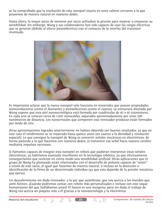 se ha comprobado que la resolución de esta nanopiel estaría en unos valores cercanos a la que
poseemos de manera natural en nuestros dedos.
Hasta ahora, la mayor parte de sensores por tacto utilizaban la presión para mejorar o empeorar su
sensibilidad. Sin embargo, Wang y sus colaboradores han sido capaces de usar las cargas eléctricas
que se generan (debido al efecto piezoeléctrico) tras el contacto de la interfaz del transistor
inventado.
Es importante aclarar que la nueva nanopiel solo funciona en materiales que posean propiedades
semiconductoras (como el diamante) y piezoeléctricas (como el cuarzo). La estructura diseñada por
Wang supone que esta piel nanotecnológica está formada por cuadrículas de 92 x 92 transistores.
En cada uno se colocan cerca de 1.500 nanocables, separados aproximadamente por unos 500
nanómetros de distancia. Los nanocristales que componen este innovador producto están formados
por óxido de zinc.
Otras aproximaciones logradas anteriormente no habían obtenido tan buenos resultados, ya que en
este caso el rendimiento se ve mejorado hasta quince veces (en cuanto a la densidad y resolución
espacial). Lo que consigue la nanopiel de Wang es convertir señales mecánicas en electrónicas, de
forma parecida a lo que hacemos con nuestros dedos, al transmitir esa señal hacia nuestro cerebro
mediante impulsos nerviosos.
Si fuéramos capaces de integrar esta nanopiel en robots que pudieran interpretar estas señales
electrónicas, ya habríamos avanzado muchísimo en la tecnología robótica, ya que efectivamente
conseguiríamos que tuvieran en cierto modo una sensibilidad artificial. Otras aplicaciones que el
grupo de Wang ha planteado están relacionadas con el desarrollo de prótesis capaces de “sentir”
a través de este tacto, al igual que hacemos de manera natural, o incluso en la detección e
identificación de la firma de un determinado individuo (ya que esta depende de la presión mecánica
que ejerza).
Un descubrimiento sin duda innovador, a la par que asombroso, que nos acerca a los mundos que
soñó Asimov. ¿Cuándo podremos contar con robots más personalizados e incluso con este toque
humanizante del que hablábamos antes? El futuro es una incógnita, pero sin duda el trabajo de
Wang nos acerca un poquito más a él gracias a la nanotecnología y la electrónica.
23 Comprensión de cuentos de ciencia
ficción
 