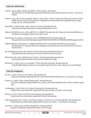 Asimov, Isaac (1998). Sueños de Robot. Plaza & Janés. Barcelona.
Recuperado de: http://blogs.up.edu.pe/nubes/textos-de-discusion/isaac-asimov- suenos-de-
robot/
Asimov, Isaac (1975) The Complete Robot: A boy’s Best Friend. Traducción Domingo Santos, Pedro
(1984) Recuperado de: http://www.ciudadseva.com/textos/cuentos/ing/asimov/el_mejor_
amigo_de_un_muchacho.htm
Biografías y Vidas (2014). Isaac Asimov [en línea]. Recuperado de:
http://www.biografiasyvidas.com/biografia/a/asimov.htm
Blog de WordPress.com. (2012) ¿QUÉ ES EL CÓMIC? Recuperado de: https://comicsenlasbibliotecas.
wordpress.com/tag/caracteristicas-del-comic/
Materiales de Lengua y Literatura. (2015) COMPONENTES [I]. Recuperado de:
http://www.materialesdelengua.org/LITERATURA/TEXTOS_LITERARIOS/COMIC/pagina2.htm
PROFEFURNIER (2013/07/02) 10 CARACTERÍSTICAS DE LA CIENCIA FICCIÓN [web log post]
Recuperado de: http://profefurnier.blogspot.com/2013/07/10-caracteristicas-de-la-ciencia-
ficcion.html
JyE (2012/04/30) Cuento de Ciencia Ficción [web log post] Recuperado de:
http://llevatetodo.com/cuento-ciencia-ficcion-resumen-teoria/
Definición abc (2015). Definición de Cómic. [web log post] Recuperado de:
http://www.definicionabc.com/comunicacion/comic.php
Bernardo, A. (2013). Así es la nanopiel. Think Big [web log post]. Recuperado de:
http://blogthinkbig.com/asi-es-la-nanopiel-que-permitira-crear-robots-con-sensibilidad/
De Ro, J. (2012). Cities of the future. Recuperado de:
http://en.wikipedia.org/wiki/Science_fiction#/media/File:Depiction_of_a_futuristic_city.jpg
Correa, H. (1906). Alien tripod [ilustración]. Recuperado de:
http://en.wikipedia.org/wiki/Military_science_fiction#/media/File:War-of-the-worlds-tripod.
jpg
Undergang, J. (1911). Paris in a future [ilustración]. Recuperado de:
http://commons.wikimedia.org/wiki/File:Science_fiction_franske_institut.jpg
Revoy, D. (2011). Blend and Paint [ilustración]. Recuperado de
http://commons.wikimedia.org/wiki/File:User-Deevad.png
Popculturegeek.com. (2004). Terminator statue at Comic-Con 2004 [fotografía]. Recuperado de:
http://commons.wikimedia.org/wiki/File:Comic-Con_2004_-_Terminator_statue.jpg
Leonian, P. (1965). Isaac Asimov [fotografía]. Recuperado de:
http://en.wikipedia.org/wiki/File:Isaac.Asimov01.jpg
Lista de referencias
Lista de imágenes
25 Comprensión de cuentos de ciencia
ficción
 