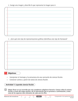 2.	 Escoge una imagen y describe lo que representa la imagen para ti.
3.	 ¿Con qué otro tipo de representaciones gráficas identificas este tipo de literatura?
»» Interpretar el mensaje y la estructura de una narración de ciencia ficción.
»» 	 Construir comics a partir de textos de ciencia ficción.
Actividad 1: Leyendo ciencia ficción
Déjate llevar en un recorrido por este asombroso subgénero literario. Conoce sobre la ciencia
ficción a través del mapa mental y de la información que se presenta a continuación y toma
nota de los aspectos más relevantes de cada uno de ellos:
3 Comprensión de cuentos de ciencia
ficción
 