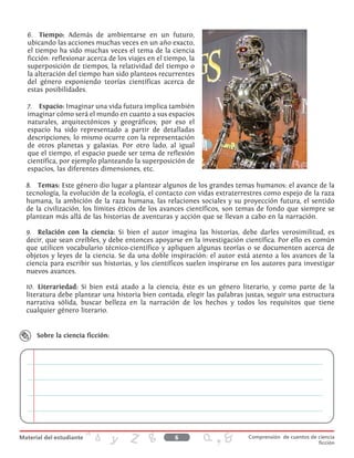 6.	 Tiempo: Además de ambientarse en un futuro,
ubicando las acciones muchas veces en un año exacto,
el tiempo ha sido muchas veces el tema de la ciencia
ficción: reflexionar acerca de los viajes en el tiempo, la
superposición de tiempos, la relatividad del tiempo o
la alteración del tiempo han sido planteos recurrentes
del género exponiendo teorías científicas acerca de
estas posibilidades.
7.	 Espacio: Imaginar una vida futura implica también
imaginar cómo será el mundo en cuanto a sus espacios
naturales, arquitectónicos y geográficos; por eso el
espacio ha sido representado a partir de detalladas
descripciones; lo mismo ocurre con la representación
de otros planetas y galaxias. Por otro lado, al igual
que el tiempo, el espacio puede ser tema de reflexión
científica, por ejemplo planteando la superposición de
espacios, las diferentes dimensiones, etc.
8.	 Temas: Este género dio lugar a plantear algunos de los grandes temas humanos: el avance de la
tecnología, la evolución de la ecología, el contacto con vidas extraterrestres como espejo de la raza
humana, la ambición de la raza humana, las relaciones sociales y su proyección futura, el sentido
de la civilización, los límites éticos de los avances científicos, son temas de fondo que siempre se
plantean más allá de las historias de aventuras y acción que se llevan a cabo en la narración.
9.	 Relación con la ciencia: Si bien el autor imagina las historias, debe darles verosimilitud, es
decir, que sean creíbles, y debe entonces apoyarse en la investigación científica. Por ello es común
que utilicen vocabulario técnico-científico y apliquen algunas teorías o se documenten acerca de
objetos y leyes de la ciencia. Se da una doble inspiración: el autor está atento a los avances de la
ciencia para escribir sus historias, y los científicos suelen inspirarse en los autores para investigar
nuevos avances.
10.	 Literariedad: Si bien está atado a la ciencia, éste es un género literario, y como parte de la
literatura debe plantear una historia bien contada, elegir las palabras justas, seguir una estructura
narrativa sólida, buscar belleza en la narración de los hechos y todos los requisitos que tiene
cualquier género literario.
Sobre la ciencia ficción:
6 Comprensión de cuentos de ciencia
ficción
 