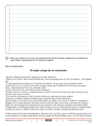 Ahora vas a observar en clase una animación del cuento El mejor amigo de un muchacho de
Isaac Asimov. Aquí puedes leer la historia completa:
Para tu información
El mejor amigo de un muchacho
-Querida, ¿dónde está Jimmy? -preguntó el señor Anderson.
-Afuera, en el cráter -dijo la señora Anderson-. No te preocupes por él. Está con Robutt... ¿Ha llegado
ya?
-Sí. Está pasando las pruebas en la estación de cohetes. Te juro que me ha costado mucho
contenerme y no ir a verlo. No he visto ninguno desde que abandoné la Tierra hace ya quince
años... dejando aparte los de las películas, claro.
-Jimmy nunca ha visto uno -dijo la señora Anderson.
-Porque nació en la Luna y no puede visitar la Tierra. Por eso hice traer uno aquí. Creo que es el
primero que viene a la Luna.
-Sí, su precio lo demuestra -dijo la señora Anderson lanzando un suave suspiro.
-Mantener a Robutt tampoco resulta barato, querida -dijo el señor Anderson.
Jimmy estaba en el cráter, tal y como había dicho su madre. En la Tierra le habrían considerado
delgado, pero estaba bastante alto para sus diez años de edad. Sus brazos y piernas eran largos y
ágiles. El traje espacial que llevaba hacía que pareciese más robusto y pesado, pero Jimmy sabía
arreglárselas en la débil gravedad lunar como ningún terrestre podía hacerlo nunca. Cuando Jimmy
tensaba las piernas y daba su salto de canguro su padre siempre acababa quedándose atrás.
El lado exterior del cráter iba bajando en dirección sur y la Tierra -que se hallaba bastante baja en el
cielo meridional, el lugar desde donde siempre podía ver desde Ciudad Lunar-, ya casi había entrado
7 Comprensión de cuentos de ciencia
ficción
 