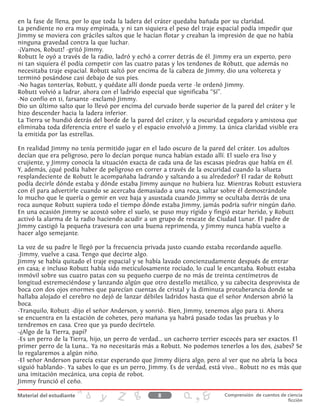 en la fase de llena, por lo que toda la ladera del cráter quedaba bañada por su claridad.
La pendiente no era muy empinada, y ni tan siquiera el peso del traje espacial podía impedir que
Jimmy se moviera con gráciles saltos que le hacían flotar y creaban la impresión de que no había
ninguna gravedad contra la que luchar.
-¡Vamos, Robutt! -gritó Jimmy.
Robutt le oyó a través de la radio, ladró y echó a correr detrás de él. Jimmy era un experto, pero
ni tan siquiera él podía competir con las cuatro patas y los tendones de Robutt, que además no
necesitaba traje espacial. Robutt saltó por encima de la cabeza de Jimmy, dio una voltereta y
terminó posándose casi debajo de sus pies.
-No hagas tonterías, Robutt, y quédate allí donde pueda verte -le ordenó Jimmy.
Robutt volvió a ladrar, ahora con el ladrido especial que significaba “Sí”.
-No confío en ti, farsante -exclamó Jimmy.
Dio un último salto que lo llevó por encima del curvado borde superior de la pared del cráter y le
hizo descender hacia la ladera inferior.
La Tierra se hundió detrás del borde de la pared del cráter, y la oscuridad cegadora y amistosa que
eliminaba toda diferencia entre el suelo y el espacio envolvió a Jimmy. La única claridad visible era
la emitida por las estrellas.
En realidad Jimmy no tenía permitido jugar en el lado oscuro de la pared del cráter. Los adultos
decían que era peligroso, pero lo decían porque nunca habían estado allí. El suelo era liso y
crujiente, y Jimmy conocía la situación exacta de cada una de las escasas piedras que había en él.
Y, además, ¿qué podía haber de peligroso en correr a través de la oscuridad cuando la silueta
resplandeciente de Robutt le acompañaba ladrando y saltando a su alrededor? El radar de Robutt
podía decirle dónde estaba y dónde estaba Jimmy aunque no hubiera luz. Mientras Robutt estuviera
con él para advertirle cuando se acercaba demasiado a una roca, saltar sobre él demostrándole
lo mucho que le quería o gemir en voz baja y asustada cuando Jimmy se ocultaba detrás de una
roca aunque Robutt supiera todo el tiempo dónde estaba Jimmy, jamás podría sufrir ningún daño.
En una ocasión Jimmy se acostó sobre el suelo, se puso muy rígido y fingió estar herido, y Robutt
activó la alarma de la radio haciendo acudir a un grupo de rescate de Ciudad Lunar. El padre de
Jimmy castigó la pequeña travesura con una buena reprimenda, y Jimmy nunca había vuelto a
hacer algo semejante.
La voz de su padre le llegó por la frecuencia privada justo cuando estaba recordando aquello.
-Jimmy, vuelve a casa. Tengo que decirte algo.
Jimmy se había quitado el traje espacial y se había lavado concienzudamente después de entrar
en casa; e incluso Robutt había sido meticulosamente rociado, lo cual le encantaba. Robutt estaba
inmóvil sobre sus cuatro patas con su pequeño cuerpo de no más de treinta centímetros de
longitud estremeciéndose y lanzando algún que otro destello metálico, y su cabecita desprovista de
boca con dos ojos enormes que parecían cuentas de cristal y la diminuta protuberancia donde se
hallaba alojado el cerebro no dejó de lanzar débiles ladridos hasta que el señor Anderson abrió la
boca.
-Tranquilo, Robutt -dijo el señor Anderson, y sonrió-. Bien, Jimmy, tenemos algo para ti. Ahora
se encuentra en la estación de cohetes, pero mañana ya habrá pasado todas las pruebas y lo
tendremos en casa. Creo que ya puedo decírtelo.
-¿Algo de la Tierra, papi?
-Es un perro de la Tierra, hijo, un perro de verdad... un cachorro terrier escocés para ser exactos. El
primer perro de la Luna... Ya no necesitarás más a Robutt. No podemos tenerlos a los dos, ¿sabes? Se
lo regalaremos a algún niño.
-El señor Anderson parecía estar esperando que Jimmy dijera algo, pero al ver que no abría la boca
siguió hablando-. Ya sabes lo que es un perro, Jimmy. Es de verdad, está vivo... Robutt no es más que
una imitación mecánica, una copia de robot.
Jimmy frunció el ceño.
8 Comprensión de cuentos de ciencia
ficción
 