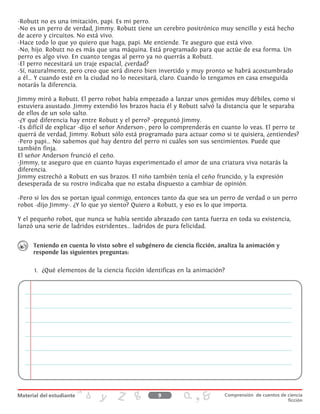 -Robutt no es una imitación, papi. Es mi perro.
-No es un perro de verdad, Jimmy. Robutt tiene un cerebro positrónico muy sencillo y está hecho
de acero y circuitos. No está vivo.
-Hace todo lo que yo quiero que haga, papi. Me entiende. Te aseguro que está vivo.
-No, hijo. Robutt no es más que una máquina. Está programado para que actúe de esa forma. Un
perro es algo vivo. En cuanto tengas al perro ya no querrás a Robutt.
-El perro necesitará un traje espacial, ¿verdad?
-Sí, naturalmente, pero creo que será dinero bien invertido y muy pronto se habrá acostumbrado
a él... Y cuando esté en la ciudad no lo necesitará, claro. Cuando lo tengamos en casa enseguida
notarás la diferencia.
Jimmy miró a Robutt. El perro robot había empezado a lanzar unos gemidos muy débiles, como si
estuviera asustado. Jimmy extendió los brazos hacia él y Robutt salvó la distancia que le separaba
de ellos de un solo salto.
-¿Y qué diferencia hay entre Robutt y el perro? -preguntó Jimmy.
-Es difícil de explicar -dijo el señor Anderson-, pero lo comprenderás en cuanto lo veas. El perro te
querrá de verdad, Jimmy. Robutt sólo está programado para actuar como si te quisiera, ¿entiendes?
-Pero papi... No sabemos qué hay dentro del perro ni cuáles son sus sentimientos. Puede que
también finja.
El señor Anderson frunció el ceño.
-Jimmy, te aseguro que en cuanto hayas experimentado el amor de una criatura viva notarás la
diferencia.
Jimmy estrechó a Robutt en sus brazos. El niño también tenía el ceño fruncido, y la expresión
desesperada de su rostro indicaba que no estaba dispuesto a cambiar de opinión.
-Pero si los dos se portan igual conmigo, entonces tanto da que sea un perro de verdad o un perro
robot -dijo Jimmy-. ¿Y lo que yo siento? Quiero a Robutt, y eso es lo que importa.
Y el pequeño robot, que nunca se había sentido abrazado con tanta fuerza en toda su existencia,
lanzó una serie de ladridos estridentes... ladridos de pura felicidad.
Teniendo en cuenta lo visto sobre el subgénero de ciencia ficción, analiza la animación y
responde las siguientes preguntas:
1.	 ¿Qué elementos de la ciencia ficción identificas en la animación?
9 Comprensión de cuentos de ciencia
ficción
 