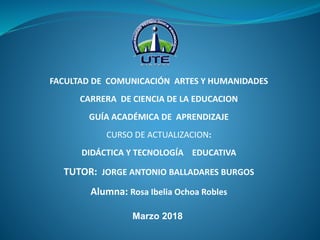 FACULTAD DE COMUNICACIÓN ARTES Y HUMANIDADES
CARRERA DE CIENCIA DE LA EDUCACION
GUÍA ACADÉMICA DE APRENDIZAJE
CURSO DE ACTUALIZACION:
DIDÁCTICA Y TECNOLOGÍA EDUCATIVA
TUTOR: JORGE ANTONIO BALLADARES BURGOS
Alumna: Rosa Ibelia Ochoa Robles
Marzo 2018
 