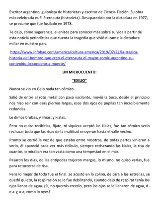 Escritor argentino, guionista de historietas y escritor de Ciencia Ficción. Su obra
más celebrada es El Eternauta (historieta). Desaparecido por la dictadura en 1977,
se presume que fue fusilado en 1978.
Te dejo, como sugerencia, el enlace para conocer más sobre su vida a partir de
esta noticia periodística que cuenta la tragedia que vivió durante la dictadura
miliar en nuestro país.
https://www.infobae.com/america/cultura-america/2019/07/22/la-tragica-
historia-del-hombre-que-creo-el-eternauta-el-mayor-comic-argentino-su-
contenido-lo-condeno-a-muerte/
UN MICROCUENTO:
“EXILIO”
Nunca se vio en Gelo nada tan cómico.
Salió de entre el roto metal con paso vacilante, movió la boca, desde el principio
nos hizo reír con esas piernas largas, esos dos ojos de pupilas tan increíblemente
redondas.
Le dimos brubas, y limas, y kialas.
Pero no quiso recibirlas, fíjate, ni siquiera aceptó las kialas, fue tan cómico verlo
rechazar todo que las risas de la multitud se oyeron hasta el valle vecino.
Pronto se corrió la voz de que estaba entre nosotros, de todas partes vinieron a
verlo, él apareció cada vez más ridículo, siempre rechazando las kialas, la risa de
cuantos lo miraban era tan vasta como una tempestad en el mar.
Pasaron los días, de las antípodas trajeron margas, lo mismo, no quiso verlas, fue
para retorcerse de risa.
Pero lo mejor de todo fue el final: se acostó en la colina, de cara a las estrellas, se
quedó quieto, la respiración se le fue debilitando, cuando dejó de respirar tenía los
ojos llenos de agua. ¡Sí, no querrás creerlo, pero los ojos se le llenaron de agua, d-
e a-g-u-a, como lo oyes!
 