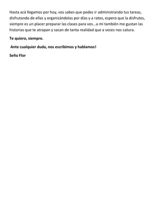 Hasta acá llegamos por hoy, vos sabes que podes ir administrando tus tareas,
disfrutando de ellas y organizándolas por días y a ratos, espero que la disfrutes,
siempre es un placer preparar las clases para vos...a mí también me gustan las
historias que te atrapan y sacan de tanta realidad que a veces nos satura.
Te quiero, siempre.
Ante cualquier duda, nos escribimos y hablamos!
Seño Flor
 