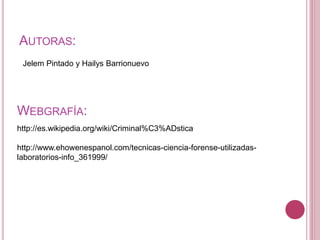 AUTORAS:
WEBGRAFÍA:
Jelem Pintado y Hailys Barrionuevo
http://es.wikipedia.org/wiki/Criminal%C3%ADstica
http://www.ehowenespanol.com/tecnicas-ciencia-forense-utilizadas-
laboratorios-info_361999/
 