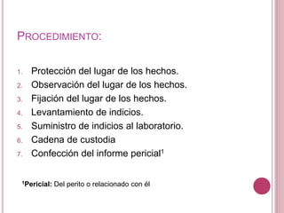PROCEDIMIENTO:
1. Protección del lugar de los hechos.
2. Observación del lugar de los hechos.
3. Fijación del lugar de los hechos.
4. Levantamiento de indicios.
5. Suministro de indicios al laboratorio.
6. Cadena de custodia
7. Confección del informe pericial1
1Pericial: Del perito o relacionado con él
 