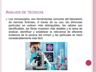 ANÁLISIS DE TÉCNICAS
 Los microscopios, son herramientas comunes del laboratorio
de ciencias forenses. A través de su uso, las diminutas
partículas se vuelven más distinguibles, las células son
identificables, las fibras muestran más detalles y la tarea de
analizar, identificar y establecer la relevancia de diferente
evidencia de la escena del crimen y las partículas se hace
considerablemente más fácil.
 