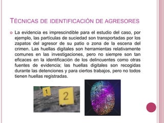 TÉCNICAS DE IDENTIFICACIÓN DE AGRESORES
 La evidencia es imprescindible para el estudio del caso, por
ejemplo, las partículas de suciedad son transportadas por los
zapatos del agresor de su patio o zona de la escena del
crimen. Las huellas digitales son herramientas relativamente
comunes en las investigaciones, pero no siempre son tan
eficaces en la identificación de los delincuentes como otras
fuentes de evidencia; las huellas digitales son recogidas
durante las detenciones y para ciertos trabajos, pero no todos
tienen huellas registradas.
 