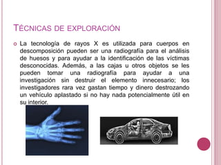 TÉCNICAS DE EXPLORACIÓN
 La tecnología de rayos X es utilizada para cuerpos en
descomposición pueden ser una radiografía para el análisis
de huesos y para ayudar a la identificación de las víctimas
desconocidas. Además, a las cajas u otros objetos se les
pueden tomar una radiografía para ayudar a una
investigación sin destruir el elemento innecesario; los
investigadores rara vez gastan tiempo y dinero destrozando
un vehículo aplastado si no hay nada potencialmente útil en
su interior.
 