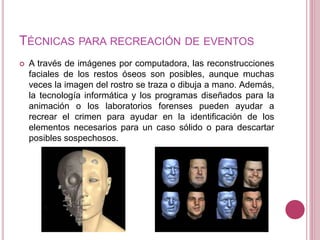 TÉCNICAS PARA RECREACIÓN DE EVENTOS
 A través de imágenes por computadora, las reconstrucciones
faciales de los restos óseos son posibles, aunque muchas
veces la imagen del rostro se traza o dibuja a mano. Además,
la tecnología informática y los programas diseñados para la
animación o los laboratorios forenses pueden ayudar a
recrear el crimen para ayudar en la identificación de los
elementos necesarios para un caso sólido o para descartar
posibles sospechosos.
 