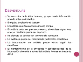 DESVENTAJAS
 Va en contra de la ética humana, ya que revela información
privada sobre un individuo.
 El equipo empleado es costoso.
 El análisis científico consume mucho tiempo.
 El análisis debe ser preciso y exacto, si existiese algún leve
error, el resultado puede ser equívoco.
 No siempre se cuenta con la evidencia necesaria.
 La evidencia puede ser manipulado y alterar los resultados
 La interpretación del análisis puede varias según los
científicos.
 El mantenimiento de la privacidad y confidencialidad de la
información obtenida a través del análisis forense es bastante
difícil.
 