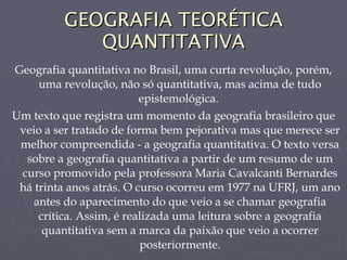 GEOGRAFIA TEORÉTICA QUANTITATIVA Geografia quantitativa no Brasil, uma curta revolução, porém, uma revolução, não só quantitativa, mas acima de tudo epistemológica.  Um texto que registra um momento da geografia brasileiro que veio a ser tratado de forma bem pejorativa mas que merece ser melhor compreendida - a geografia quantitativa. O texto versa sobre a geografia quantitativa a partir de um resumo de um curso promovido pela professora Maria Cavalcanti Bernardes há trinta anos atrás. O curso ocorreu em 1977 na UFRJ, um ano antes do aparecimento do que veio a se chamar geografia crítica. Assim, é realizada uma leitura sobre a geografia quantitativa sem a marca da paixão que veio a ocorrer posteriormente. 