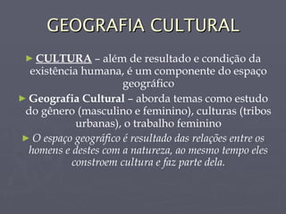 GEOGRAFIA CULTURAL CULTURA  – além de resultado e condição da existência humana, é um componente do espaço geográfico Geografia Cultural  – aborda temas como estudo do gênero (masculino e feminino), culturas (tribos urbanas), o trabalho feminino O espaço geográfico é resultado das relações entre os homens e destes com a natureza, ao mesmo tempo eles constroem cultura e faz parte dela. 