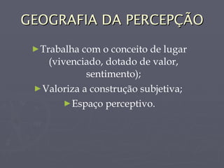 GEOGRAFIA DA PERCEPÇÃO Trabalha com o conceito de lugar (vivenciado, dotado de valor, sentimento); Valoriza a construção subjetiva;  Espaço perceptivo. 
