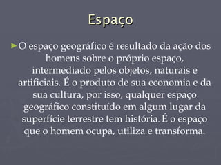 Espaço O espaço geográfico é resultado da ação dos homens sobre o próprio espaço, intermediado pelos objetos, naturais e artificiais. É o produto de sua economia e da sua cultura, por isso, qualquer espaço geográfico constituído em algum lugar da superfície terrestre tem história .  É o espaço que o homem ocupa, utiliza e transforma. 