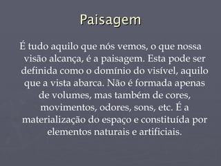 Paisagem É tudo aquilo que nós vemos, o que nossa visão alcança, é a paisagem. Esta pode ser definida como o domínio do visível, aquilo que a vista abarca. Não é formada apenas de volumes, mas também de cores, movimentos, odores, sons, etc. É a materialização do espaço e constituída por elementos naturais e artificiais. 