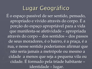 Lugar Geográfico É o espaço passível de ser sentido, pensado, apropriado e vivido através do corpo. É a porção do espaço apropriável para a vida que manifesta-se afetividade – apropriada através do corpo – dos sentidos – dos passos de seus moradores, é o bairro, é a praça, é a rua, e nesse sentido poderíamos afirmar que não seria jamais a metrópole ou mesmo a cidade  a menos que seja a pequena vila ou cidade. É formado pela tríade habitante – identidade – lugar.  