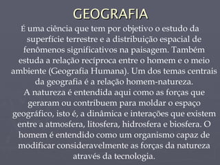 GEOGRAFIA É  uma ciência que tem por objetivo o estudo da superfície terrestre e a distribuição espacial de fenômenos significativos na paisagem. Também estuda a relação recíproca entre o homem e o meio ambiente (Geografia Humana). Um dos temas centrais da geografia é a relação homem-natureza. A natureza é entendida aqui como as forças que geraram ou contribuem para moldar o espaço geográfico, isto é, a dinâmica e interações que existem entre a atmosfera, litosfera, hidrosfera e biosfera. O homem é entendido como um organismo capaz de modificar consideravelmente as forças da natureza através da tecnologia. 