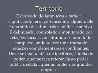 Território É derivado do latim  terra  e  torium , significando terra pertencente a alguém. Ele é revestido das dimensões política e afetiva. É delimitado, controlado e monitorado por relações sociais, constituindo-se num todo complexo, onde se tece uma trama de relações complementares e conflitantes. Deve-se ligar a idéia de território, à idéia de poder, quer se faça referência ao poder público, estatal, quer ao poder das grandes empresas. 