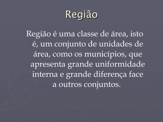 Região Região é uma classe de área, isto é, um conjunto de unidades de área, como os municípios, que apresenta grande uniformidade interna e grande diferença face a outros conjuntos.  
