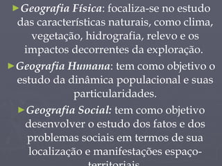 Geografia Física : focaliza-se no estudo das características naturais, como clima, vegetação, hidrografia, relevo e os impactos decorrentes da exploração.  Geografia Humana : tem como objetivo o estudo da dinâmica populacional e suas particularidades. Geografia Social:  tem como objetivo desenvolver o estudo dos fatos e dos problemas sociais em termos de sua localização e manifestações espaço-territoriais. 