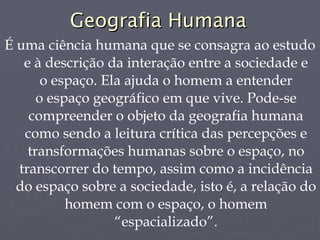 Geografia Humana É uma ciência humana que se consagra ao estudo e à descrição da interação entre a sociedade e o espaço. Ela ajuda o homem a entender o espaço geográfico em que vive. Pode-se compreender o objeto da geografia humana como sendo a leitura crítica das percepções e transformações humanas sobre o espaço, no transcorrer do tempo, assim como a incidência do espaço sobre a sociedade, isto é, a relação do homem com o espaço, o homem “espacializado”. 