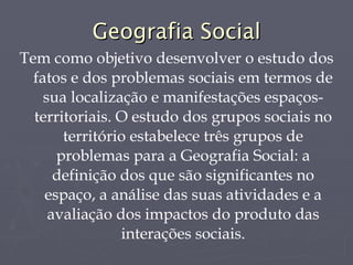 Geografia Social Tem como objetivo desenvolver o estudo dos fatos e dos problemas sociais em termos de sua localização e manifestações espaços-territoriais. O estudo dos grupos sociais no território estabelece três grupos de problemas para a Geografia Social: a definição dos que são significantes no espaço, a análise das suas atividades e a avaliação dos impactos do produto das interações sociais. 