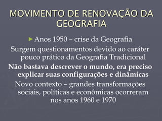 MOVIMENTO DE RENOVAÇÃO DA GEOGRAFIA Anos 1950 – crise da Geografia Surgem questionamentos devido ao caráter pouco prático da Geografia Tradicional Não bastava descrever o mundo, era preciso explicar suas configurações e dinâmicas Novo contexto – grandes transformações sociais, políticas e econômicas ocorreram nos anos 1960 e 1970 