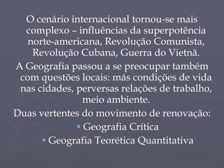 O cenário internacional tornou-se mais complexo – influências da superpotência norte-americana, Revolução Comunista, Revolução Cubana, Guerra do Vietnã. A Geografia passou a se preocupar também com questões locais: más condições de vida nas cidades, perversas relações de trabalho, meio ambiente. Duas vertentes do movimento de renovação: Geografia Crítica Geografia Teorética Quantitativa 