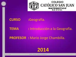 CURSO

:Geografía.

TEMA

: Introducción a la Geografía.

PROFESOR : Mario Jorge Chambilla.

2014
07/03/2014

PROF: MARIO JORGE CHAMBILLA

1

 