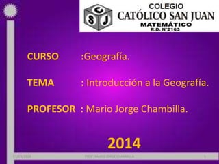 CURSO

:Geografía.

TEMA

: Introducción a la Geografía.

PROFESOR : Mario Jorge Chambilla.

2014
07/03/2014

PROF: MARIO JORGE CHAMBILLA

1

 