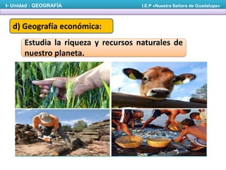 I- Unidad : GEOGRAFÍA

I.E.P «Nuestra Señora de Guadalupe»

d) Geografía económica:
Estudia la riqueza y recursos naturales de
nuestro planeta.

 