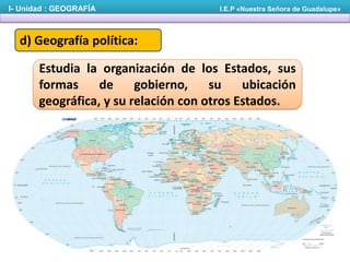 I- Unidad : GEOGRAFÍA

I.E.P «Nuestra Señora de Guadalupe»

d) Geografía política:

Estudia la organización de los Estados, sus
formas
de
gobierno,
su
ubicación
geográfica, y su relación con otros Estados.

 